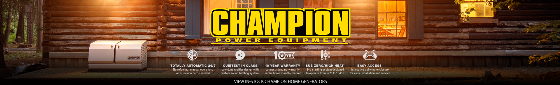 Champion Brand Banner. A Champion Standby Generator Stands Against a Log Home. There is light from the windows. Overlay text reads: Totally Automatic 24/7, no refueling, extension cords, or manual operation. Quietest in Class with low-ton muffler & sound baffling system. 10-Year Warranty-Longest standard warranty on a home standby generator, Zero Zero High Heat 24-Volt starting system designed for -22 to 104°F. Easy Access enclosure